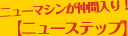 ニューマシンが仲間入り！ニューステップ